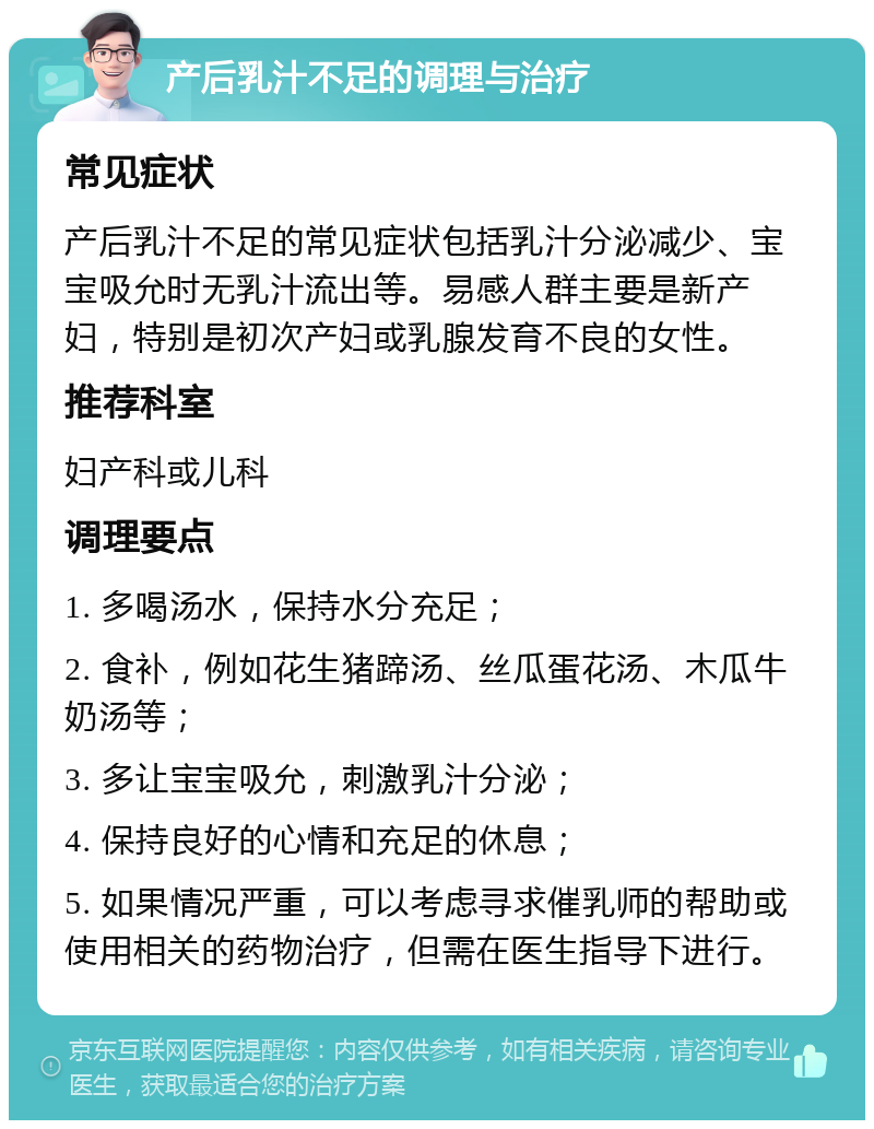 产后乳汁不足的调理与治疗 常见症状 产后乳汁不足的常见症状包括乳汁分泌减少、宝宝吸允时无乳汁流出等。易感人群主要是新产妇，特别是初次产妇或乳腺发育不良的女性。 推荐科室 妇产科或儿科 调理要点 1. 多喝汤水，保持水分充足； 2. 食补，例如花生猪蹄汤、丝瓜蛋花汤、木瓜牛奶汤等； 3. 多让宝宝吸允，刺激乳汁分泌； 4. 保持良好的心情和充足的休息； 5. 如果情况严重，可以考虑寻求催乳师的帮助或使用相关的药物治疗，但需在医生指导下进行。