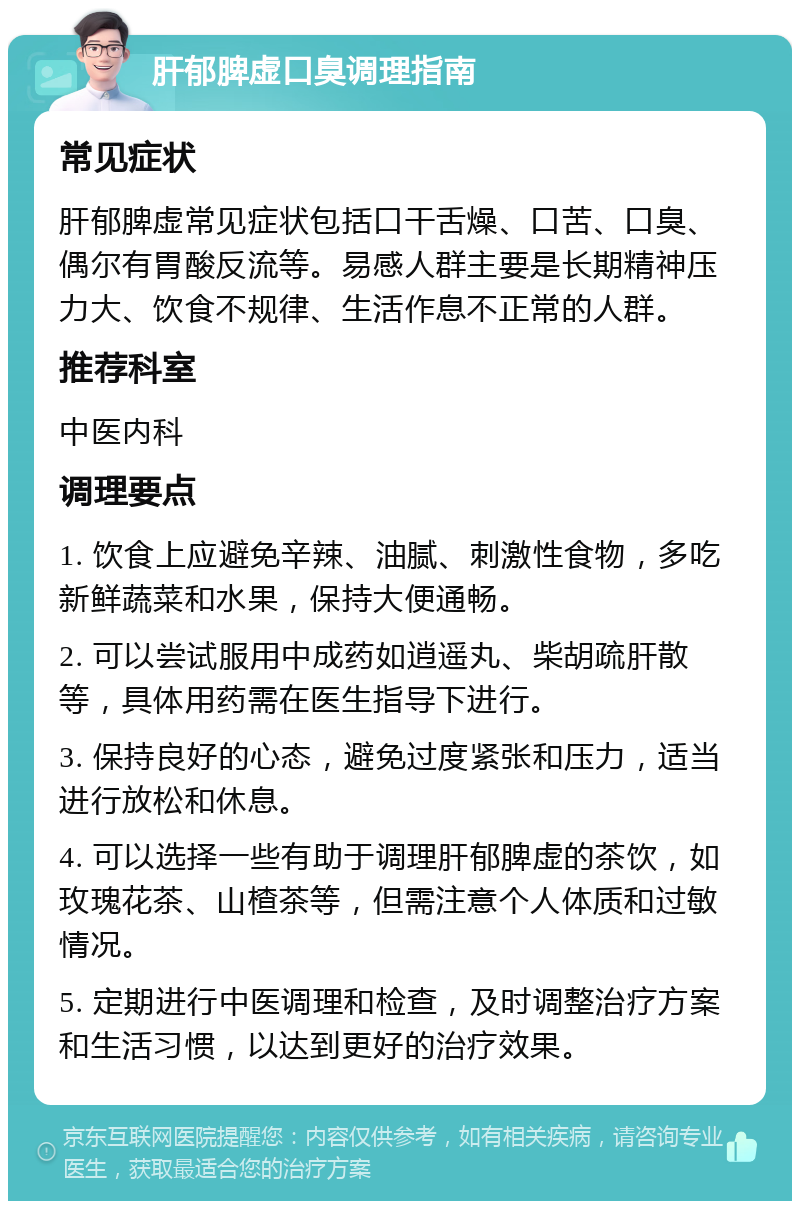 肝郁脾虚口臭调理指南 常见症状 肝郁脾虚常见症状包括口干舌燥、口苦、口臭、偶尔有胃酸反流等。易感人群主要是长期精神压力大、饮食不规律、生活作息不正常的人群。 推荐科室 中医内科 调理要点 1. 饮食上应避免辛辣、油腻、刺激性食物，多吃新鲜蔬菜和水果，保持大便通畅。 2. 可以尝试服用中成药如逍遥丸、柴胡疏肝散等，具体用药需在医生指导下进行。 3. 保持良好的心态，避免过度紧张和压力，适当进行放松和休息。 4. 可以选择一些有助于调理肝郁脾虚的茶饮，如玫瑰花茶、山楂茶等，但需注意个人体质和过敏情况。 5. 定期进行中医调理和检查，及时调整治疗方案和生活习惯，以达到更好的治疗效果。