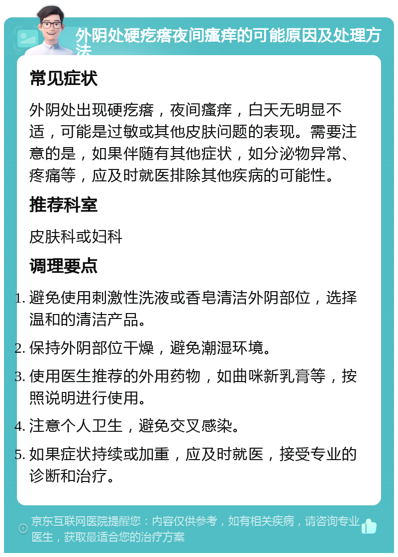 外阴处硬疙瘩夜间瘙痒的可能原因及处理方法 常见症状 外阴处出现硬疙瘩，夜间瘙痒，白天无明显不适，可能是过敏或其他皮肤问题的表现。需要注意的是，如果伴随有其他症状，如分泌物异常、疼痛等，应及时就医排除其他疾病的可能性。 推荐科室 皮肤科或妇科 调理要点 避免使用刺激性洗液或香皂清洁外阴部位，选择温和的清洁产品。 保持外阴部位干燥，避免潮湿环境。 使用医生推荐的外用药物，如曲咪新乳膏等，按照说明进行使用。 注意个人卫生，避免交叉感染。 如果症状持续或加重，应及时就医，接受专业的诊断和治疗。