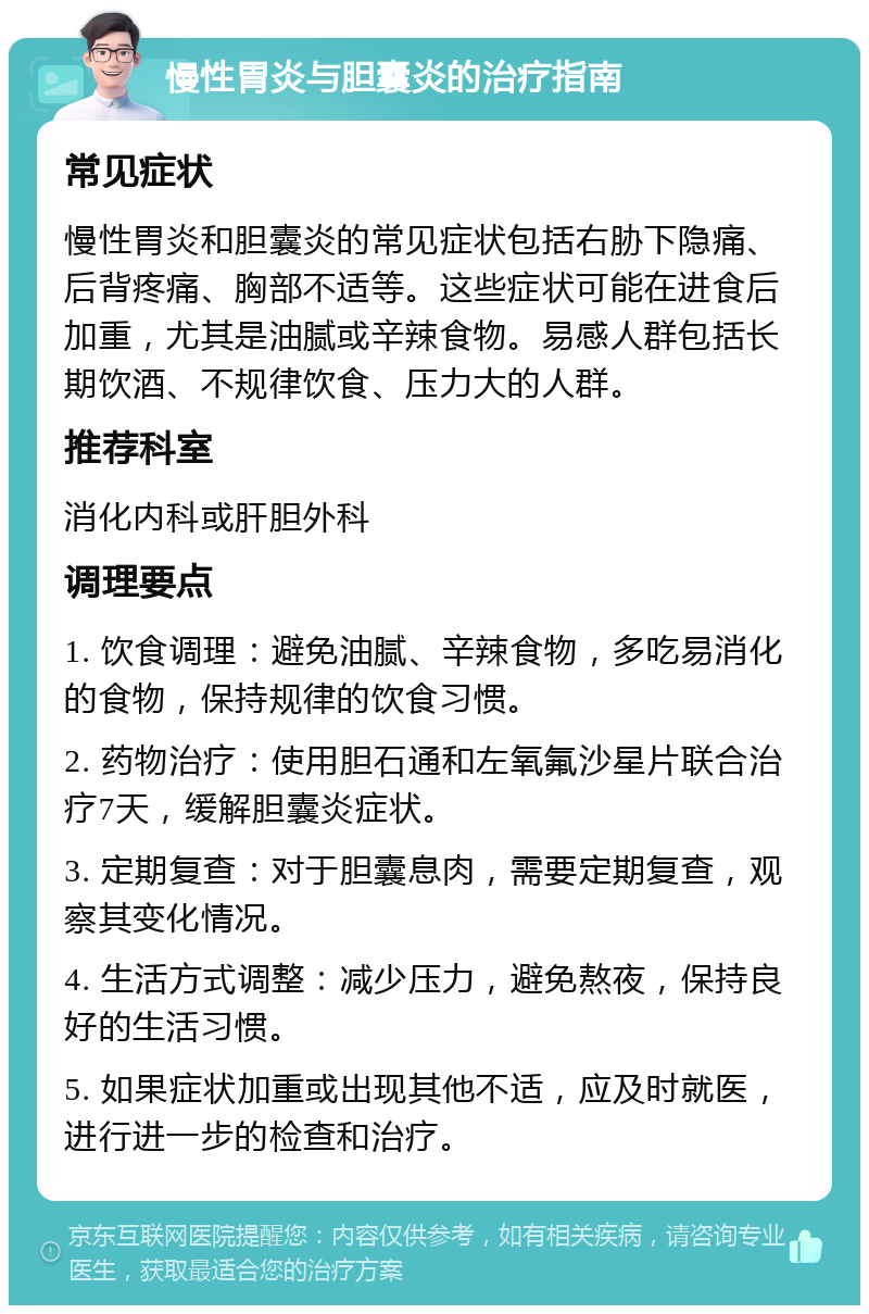 慢性胃炎与胆囊炎的治疗指南 常见症状 慢性胃炎和胆囊炎的常见症状包括右胁下隐痛、后背疼痛、胸部不适等。这些症状可能在进食后加重，尤其是油腻或辛辣食物。易感人群包括长期饮酒、不规律饮食、压力大的人群。 推荐科室 消化内科或肝胆外科 调理要点 1. 饮食调理：避免油腻、辛辣食物，多吃易消化的食物，保持规律的饮食习惯。 2. 药物治疗：使用胆石通和左氧氟沙星片联合治疗7天，缓解胆囊炎症状。 3. 定期复查：对于胆囊息肉，需要定期复查，观察其变化情况。 4. 生活方式调整：减少压力，避免熬夜，保持良好的生活习惯。 5. 如果症状加重或出现其他不适，应及时就医，进行进一步的检查和治疗。