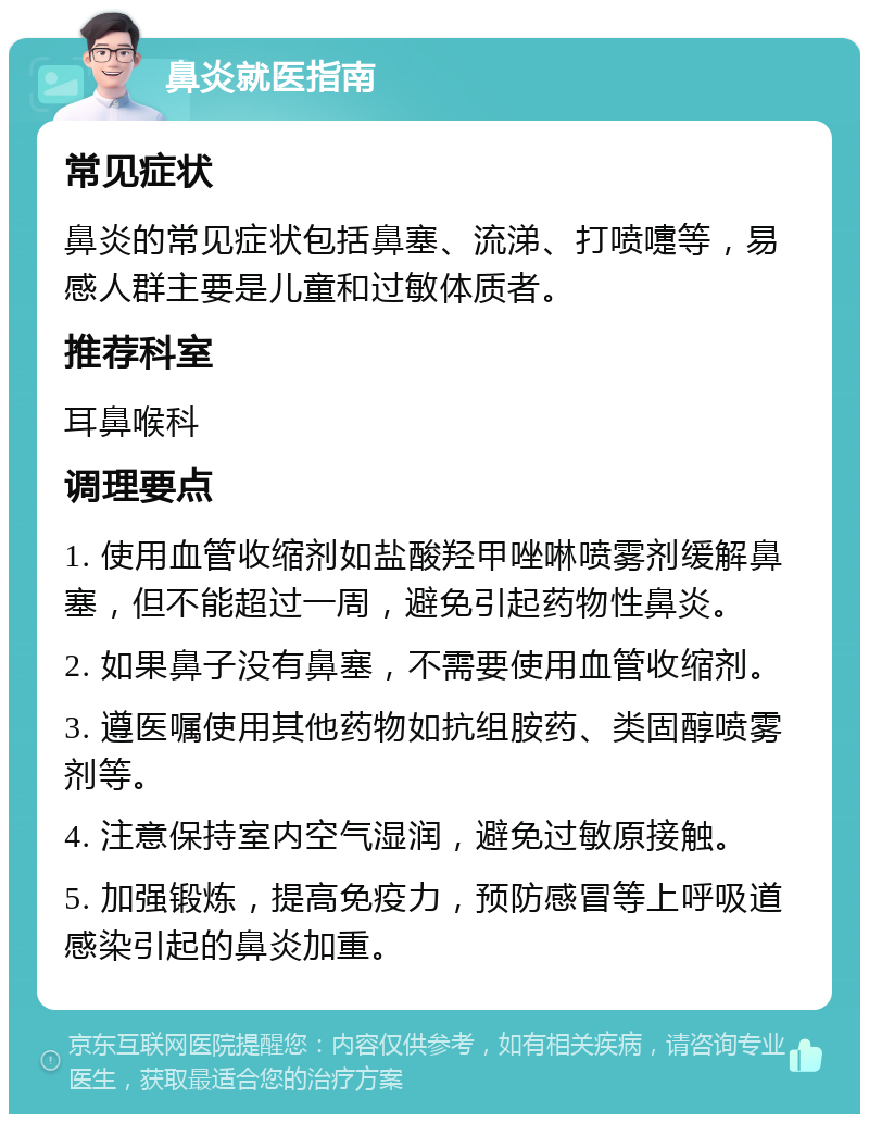 鼻炎就医指南 常见症状 鼻炎的常见症状包括鼻塞、流涕、打喷嚏等，易感人群主要是儿童和过敏体质者。 推荐科室 耳鼻喉科 调理要点 1. 使用血管收缩剂如盐酸羟甲唑啉喷雾剂缓解鼻塞，但不能超过一周，避免引起药物性鼻炎。 2. 如果鼻子没有鼻塞，不需要使用血管收缩剂。 3. 遵医嘱使用其他药物如抗组胺药、类固醇喷雾剂等。 4. 注意保持室内空气湿润，避免过敏原接触。 5. 加强锻炼，提高免疫力，预防感冒等上呼吸道感染引起的鼻炎加重。