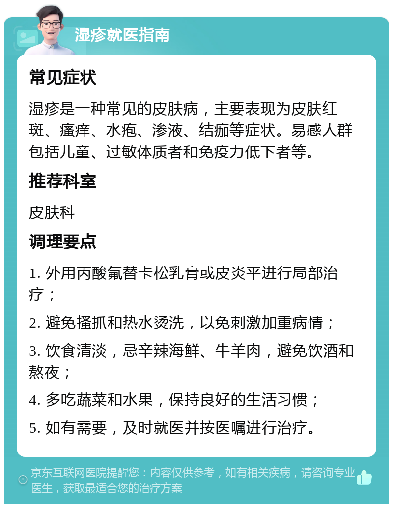 湿疹就医指南 常见症状 湿疹是一种常见的皮肤病，主要表现为皮肤红斑、瘙痒、水疱、渗液、结痂等症状。易感人群包括儿童、过敏体质者和免疫力低下者等。 推荐科室 皮肤科 调理要点 1. 外用丙酸氟替卡松乳膏或皮炎平进行局部治疗； 2. 避免搔抓和热水烫洗，以免刺激加重病情； 3. 饮食清淡，忌辛辣海鲜、牛羊肉，避免饮酒和熬夜； 4. 多吃蔬菜和水果，保持良好的生活习惯； 5. 如有需要，及时就医并按医嘱进行治疗。