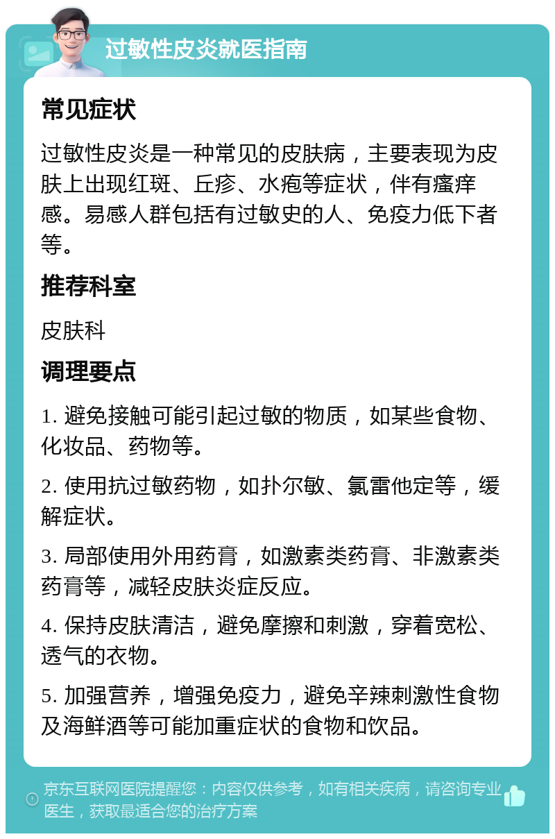 过敏性皮炎就医指南 常见症状 过敏性皮炎是一种常见的皮肤病，主要表现为皮肤上出现红斑、丘疹、水疱等症状，伴有瘙痒感。易感人群包括有过敏史的人、免疫力低下者等。 推荐科室 皮肤科 调理要点 1. 避免接触可能引起过敏的物质，如某些食物、化妆品、药物等。 2. 使用抗过敏药物，如扑尔敏、氯雷他定等，缓解症状。 3. 局部使用外用药膏，如激素类药膏、非激素类药膏等，减轻皮肤炎症反应。 4. 保持皮肤清洁，避免摩擦和刺激，穿着宽松、透气的衣物。 5. 加强营养，增强免疫力，避免辛辣刺激性食物及海鲜酒等可能加重症状的食物和饮品。