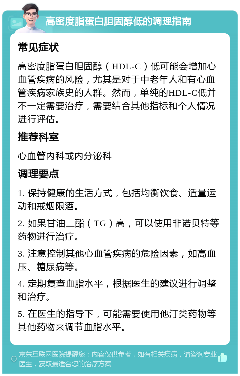 高密度脂蛋白胆固醇低的调理指南 常见症状 高密度脂蛋白胆固醇（HDL-C）低可能会增加心血管疾病的风险，尤其是对于中老年人和有心血管疾病家族史的人群。然而，单纯的HDL-C低并不一定需要治疗，需要结合其他指标和个人情况进行评估。 推荐科室 心血管内科或内分泌科 调理要点 1. 保持健康的生活方式，包括均衡饮食、适量运动和戒烟限酒。 2. 如果甘油三酯（TG）高，可以使用非诺贝特等药物进行治疗。 3. 注意控制其他心血管疾病的危险因素，如高血压、糖尿病等。 4. 定期复查血脂水平，根据医生的建议进行调整和治疗。 5. 在医生的指导下，可能需要使用他汀类药物等其他药物来调节血脂水平。