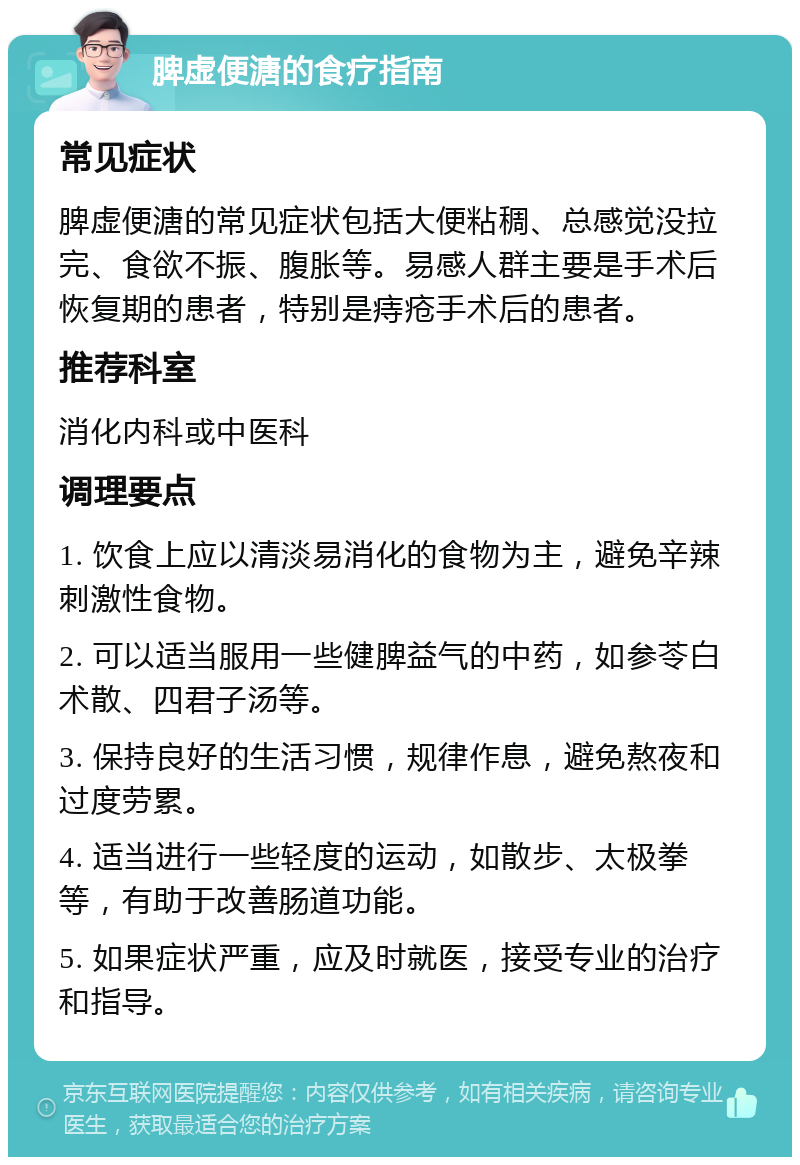 脾虚便溏的食疗指南 常见症状 脾虚便溏的常见症状包括大便粘稠、总感觉没拉完、食欲不振、腹胀等。易感人群主要是手术后恢复期的患者，特别是痔疮手术后的患者。 推荐科室 消化内科或中医科 调理要点 1. 饮食上应以清淡易消化的食物为主，避免辛辣刺激性食物。 2. 可以适当服用一些健脾益气的中药，如参苓白术散、四君子汤等。 3. 保持良好的生活习惯，规律作息，避免熬夜和过度劳累。 4. 适当进行一些轻度的运动，如散步、太极拳等，有助于改善肠道功能。 5. 如果症状严重，应及时就医，接受专业的治疗和指导。