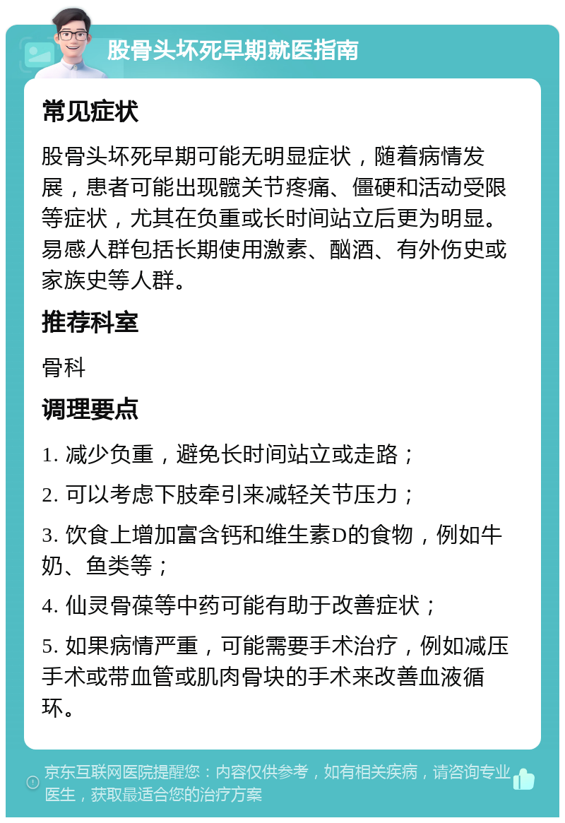 股骨头坏死早期就医指南 常见症状 股骨头坏死早期可能无明显症状，随着病情发展，患者可能出现髋关节疼痛、僵硬和活动受限等症状，尤其在负重或长时间站立后更为明显。易感人群包括长期使用激素、酗酒、有外伤史或家族史等人群。 推荐科室 骨科 调理要点 1. 减少负重，避免长时间站立或走路； 2. 可以考虑下肢牵引来减轻关节压力； 3. 饮食上增加富含钙和维生素D的食物，例如牛奶、鱼类等； 4. 仙灵骨葆等中药可能有助于改善症状； 5. 如果病情严重，可能需要手术治疗，例如减压手术或带血管或肌肉骨块的手术来改善血液循环。