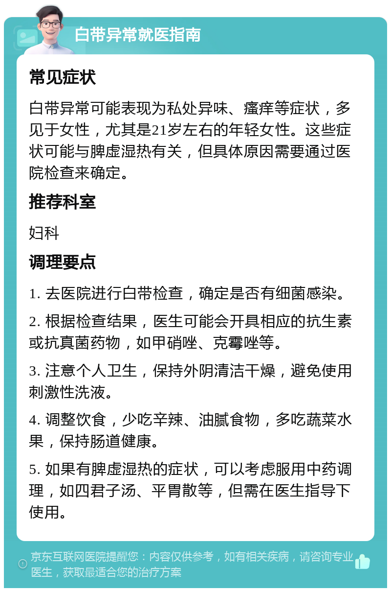 白带异常就医指南 常见症状 白带异常可能表现为私处异味、瘙痒等症状，多见于女性，尤其是21岁左右的年轻女性。这些症状可能与脾虚湿热有关，但具体原因需要通过医院检查来确定。 推荐科室 妇科 调理要点 1. 去医院进行白带检查，确定是否有细菌感染。 2. 根据检查结果，医生可能会开具相应的抗生素或抗真菌药物，如甲硝唑、克霉唑等。 3. 注意个人卫生，保持外阴清洁干燥，避免使用刺激性洗液。 4. 调整饮食，少吃辛辣、油腻食物，多吃蔬菜水果，保持肠道健康。 5. 如果有脾虚湿热的症状，可以考虑服用中药调理，如四君子汤、平胃散等，但需在医生指导下使用。