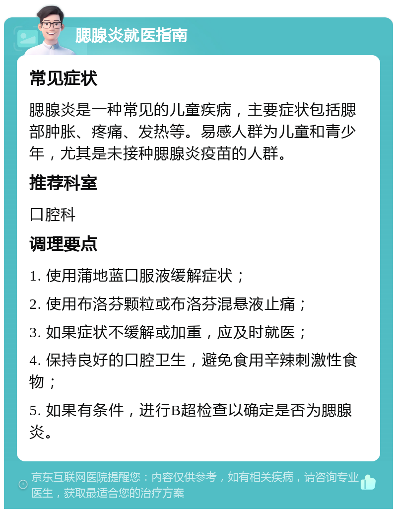 腮腺炎就医指南 常见症状 腮腺炎是一种常见的儿童疾病，主要症状包括腮部肿胀、疼痛、发热等。易感人群为儿童和青少年，尤其是未接种腮腺炎疫苗的人群。 推荐科室 口腔科 调理要点 1. 使用蒲地蓝口服液缓解症状； 2. 使用布洛芬颗粒或布洛芬混悬液止痛； 3. 如果症状不缓解或加重，应及时就医； 4. 保持良好的口腔卫生，避免食用辛辣刺激性食物； 5. 如果有条件，进行B超检查以确定是否为腮腺炎。