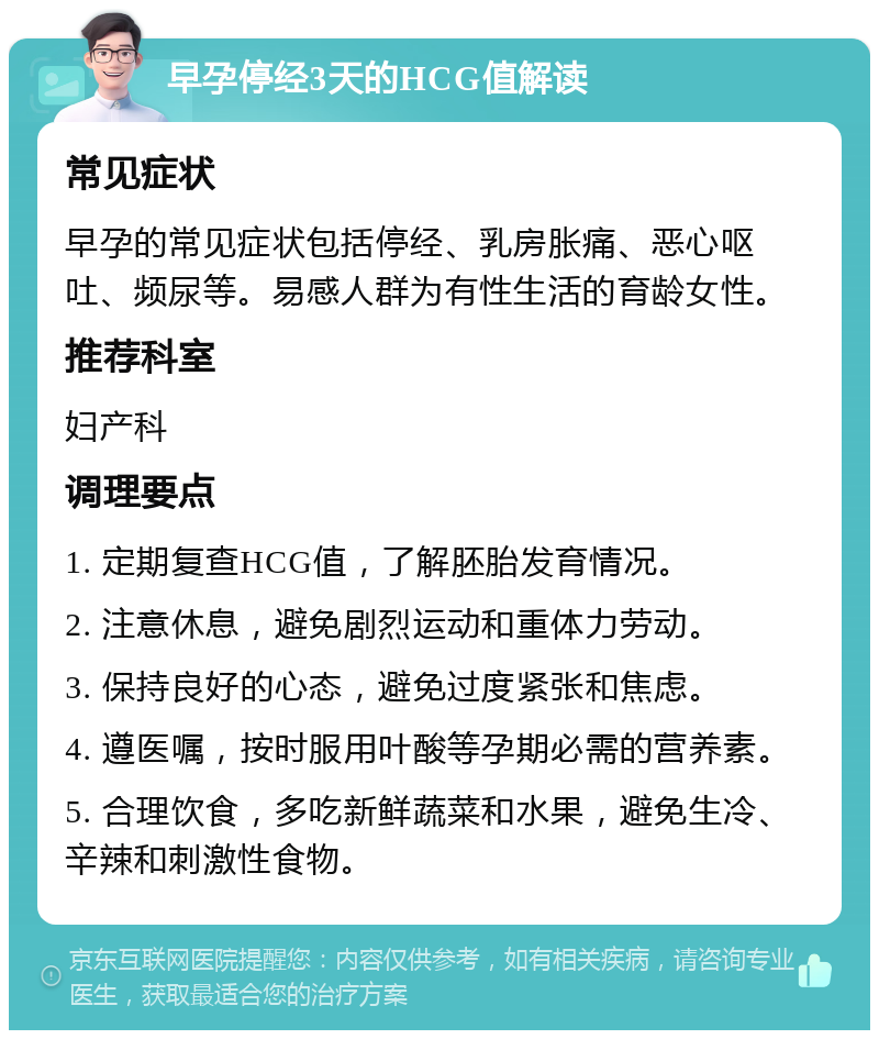 早孕停经3天的HCG值解读 常见症状 早孕的常见症状包括停经、乳房胀痛、恶心呕吐、频尿等。易感人群为有性生活的育龄女性。 推荐科室 妇产科 调理要点 1. 定期复查HCG值，了解胚胎发育情况。 2. 注意休息，避免剧烈运动和重体力劳动。 3. 保持良好的心态，避免过度紧张和焦虑。 4. 遵医嘱，按时服用叶酸等孕期必需的营养素。 5. 合理饮食，多吃新鲜蔬菜和水果，避免生冷、辛辣和刺激性食物。