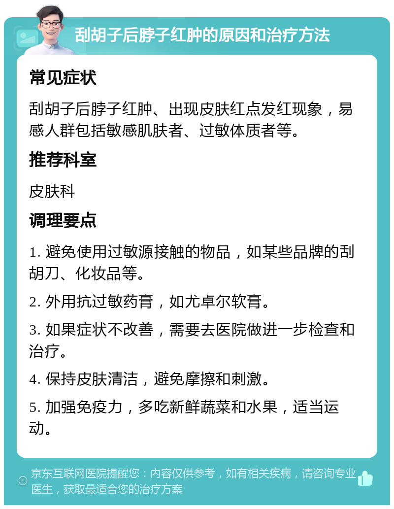 刮胡子后脖子红肿的原因和治疗方法 常见症状 刮胡子后脖子红肿、出现皮肤红点发红现象，易感人群包括敏感肌肤者、过敏体质者等。 推荐科室 皮肤科 调理要点 1. 避免使用过敏源接触的物品，如某些品牌的刮胡刀、化妆品等。 2. 外用抗过敏药膏，如尤卓尔软膏。 3. 如果症状不改善，需要去医院做进一步检查和治疗。 4. 保持皮肤清洁，避免摩擦和刺激。 5. 加强免疫力，多吃新鲜蔬菜和水果，适当运动。