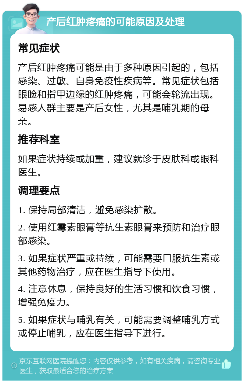 产后红肿疼痛的可能原因及处理 常见症状 产后红肿疼痛可能是由于多种原因引起的，包括感染、过敏、自身免疫性疾病等。常见症状包括眼睑和指甲边缘的红肿疼痛，可能会轮流出现。易感人群主要是产后女性，尤其是哺乳期的母亲。 推荐科室 如果症状持续或加重，建议就诊于皮肤科或眼科医生。 调理要点 1. 保持局部清洁，避免感染扩散。 2. 使用红霉素眼膏等抗生素眼膏来预防和治疗眼部感染。 3. 如果症状严重或持续，可能需要口服抗生素或其他药物治疗，应在医生指导下使用。 4. 注意休息，保持良好的生活习惯和饮食习惯，增强免疫力。 5. 如果症状与哺乳有关，可能需要调整哺乳方式或停止哺乳，应在医生指导下进行。