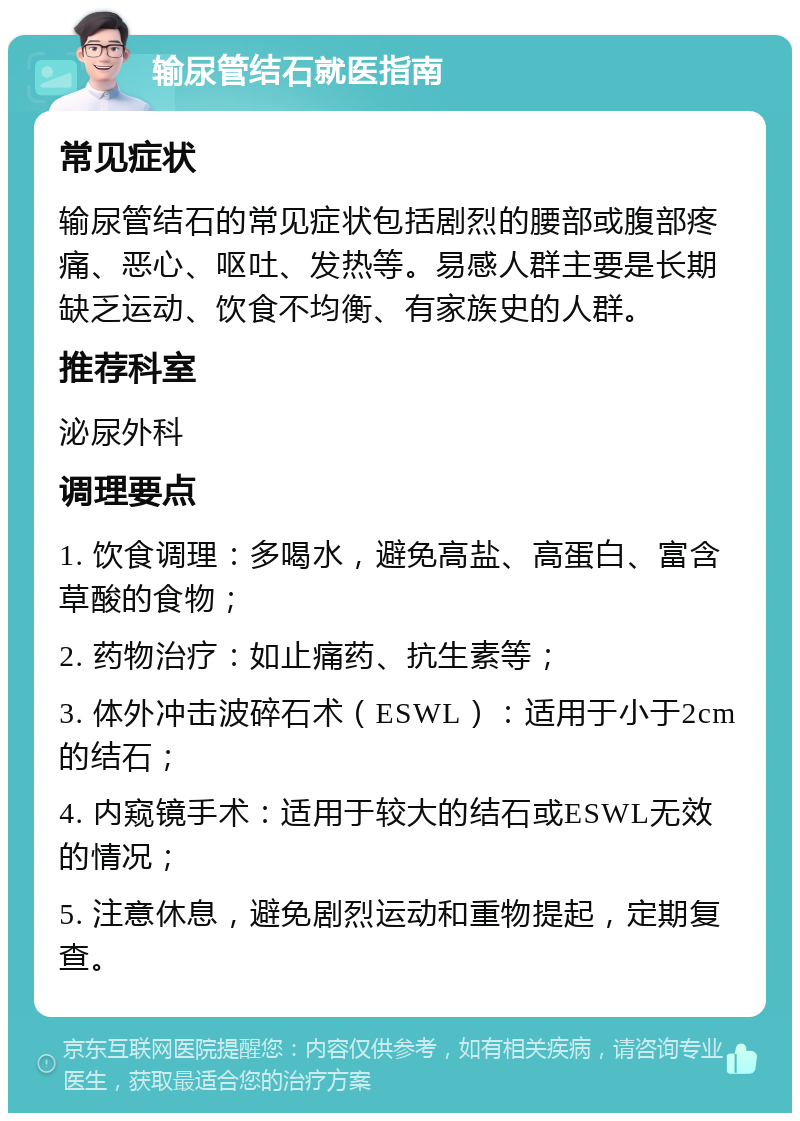 输尿管结石就医指南 常见症状 输尿管结石的常见症状包括剧烈的腰部或腹部疼痛、恶心、呕吐、发热等。易感人群主要是长期缺乏运动、饮食不均衡、有家族史的人群。 推荐科室 泌尿外科 调理要点 1. 饮食调理：多喝水，避免高盐、高蛋白、富含草酸的食物； 2. 药物治疗：如止痛药、抗生素等； 3. 体外冲击波碎石术（ESWL）：适用于小于2cm的结石； 4. 内窥镜手术：适用于较大的结石或ESWL无效的情况； 5. 注意休息，避免剧烈运动和重物提起，定期复查。