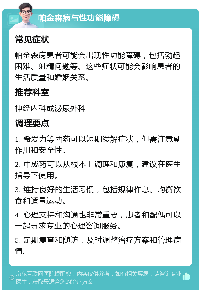 帕金森病与性功能障碍 常见症状 帕金森病患者可能会出现性功能障碍，包括勃起困难、射精问题等。这些症状可能会影响患者的生活质量和婚姻关系。 推荐科室 神经内科或泌尿外科 调理要点 1. 希爱力等西药可以短期缓解症状，但需注意副作用和安全性。 2. 中成药可以从根本上调理和康复，建议在医生指导下使用。 3. 维持良好的生活习惯，包括规律作息、均衡饮食和适量运动。 4. 心理支持和沟通也非常重要，患者和配偶可以一起寻求专业的心理咨询服务。 5. 定期复查和随访，及时调整治疗方案和管理病情。