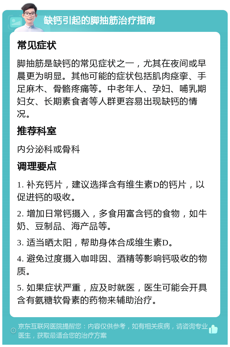 缺钙引起的脚抽筋治疗指南 常见症状 脚抽筋是缺钙的常见症状之一，尤其在夜间或早晨更为明显。其他可能的症状包括肌肉痉挛、手足麻木、骨骼疼痛等。中老年人、孕妇、哺乳期妇女、长期素食者等人群更容易出现缺钙的情况。 推荐科室 内分泌科或骨科 调理要点 1. 补充钙片，建议选择含有维生素D的钙片，以促进钙的吸收。 2. 增加日常钙摄入，多食用富含钙的食物，如牛奶、豆制品、海产品等。 3. 适当晒太阳，帮助身体合成维生素D。 4. 避免过度摄入咖啡因、酒精等影响钙吸收的物质。 5. 如果症状严重，应及时就医，医生可能会开具含有氨糖软骨素的药物来辅助治疗。