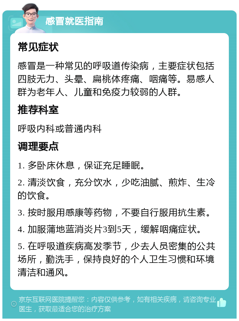 感冒就医指南 常见症状 感冒是一种常见的呼吸道传染病，主要症状包括四肢无力、头晕、扁桃体疼痛、咽痛等。易感人群为老年人、儿童和免疫力较弱的人群。 推荐科室 呼吸内科或普通内科 调理要点 1. 多卧床休息，保证充足睡眠。 2. 清淡饮食，充分饮水，少吃油腻、煎炸、生冷的饮食。 3. 按时服用感康等药物，不要自行服用抗生素。 4. 加服蒲地蓝消炎片3到5天，缓解咽痛症状。 5. 在呼吸道疾病高发季节，少去人员密集的公共场所，勤洗手，保持良好的个人卫生习惯和环境清洁和通风。