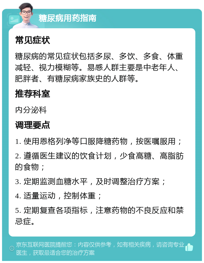 糖尿病用药指南 常见症状 糖尿病的常见症状包括多尿、多饮、多食、体重减轻、视力模糊等。易感人群主要是中老年人、肥胖者、有糖尿病家族史的人群等。 推荐科室 内分泌科 调理要点 1. 使用恩格列净等口服降糖药物，按医嘱服用； 2. 遵循医生建议的饮食计划，少食高糖、高脂肪的食物； 3. 定期监测血糖水平，及时调整治疗方案； 4. 适量运动，控制体重； 5. 定期复查各项指标，注意药物的不良反应和禁忌症。