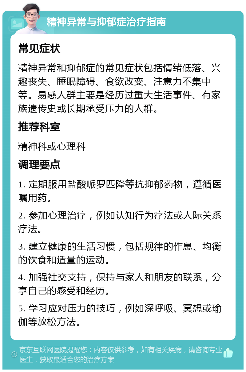 精神异常与抑郁症治疗指南 常见症状 精神异常和抑郁症的常见症状包括情绪低落、兴趣丧失、睡眠障碍、食欲改变、注意力不集中等。易感人群主要是经历过重大生活事件、有家族遗传史或长期承受压力的人群。 推荐科室 精神科或心理科 调理要点 1. 定期服用盐酸哌罗匹隆等抗抑郁药物，遵循医嘱用药。 2. 参加心理治疗，例如认知行为疗法或人际关系疗法。 3. 建立健康的生活习惯，包括规律的作息、均衡的饮食和适量的运动。 4. 加强社交支持，保持与家人和朋友的联系，分享自己的感受和经历。 5. 学习应对压力的技巧，例如深呼吸、冥想或瑜伽等放松方法。