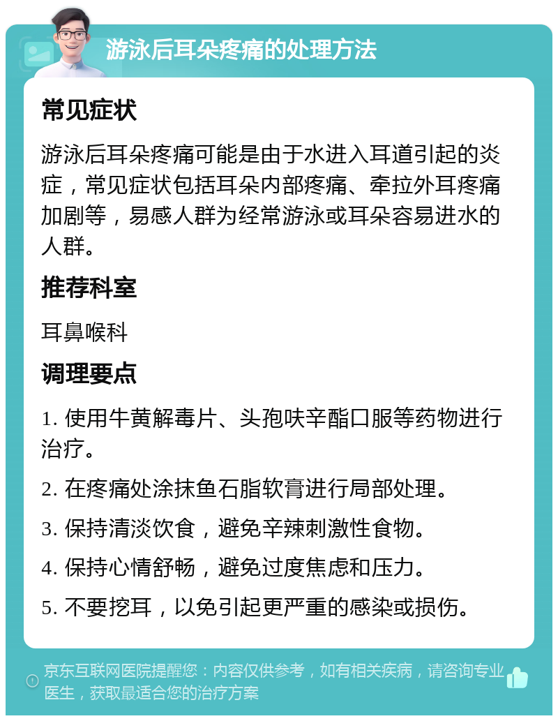 游泳后耳朵疼痛的处理方法 常见症状 游泳后耳朵疼痛可能是由于水进入耳道引起的炎症，常见症状包括耳朵内部疼痛、牵拉外耳疼痛加剧等，易感人群为经常游泳或耳朵容易进水的人群。 推荐科室 耳鼻喉科 调理要点 1. 使用牛黄解毒片、头孢呋辛酯口服等药物进行治疗。 2. 在疼痛处涂抹鱼石脂软膏进行局部处理。 3. 保持清淡饮食，避免辛辣刺激性食物。 4. 保持心情舒畅，避免过度焦虑和压力。 5. 不要挖耳，以免引起更严重的感染或损伤。