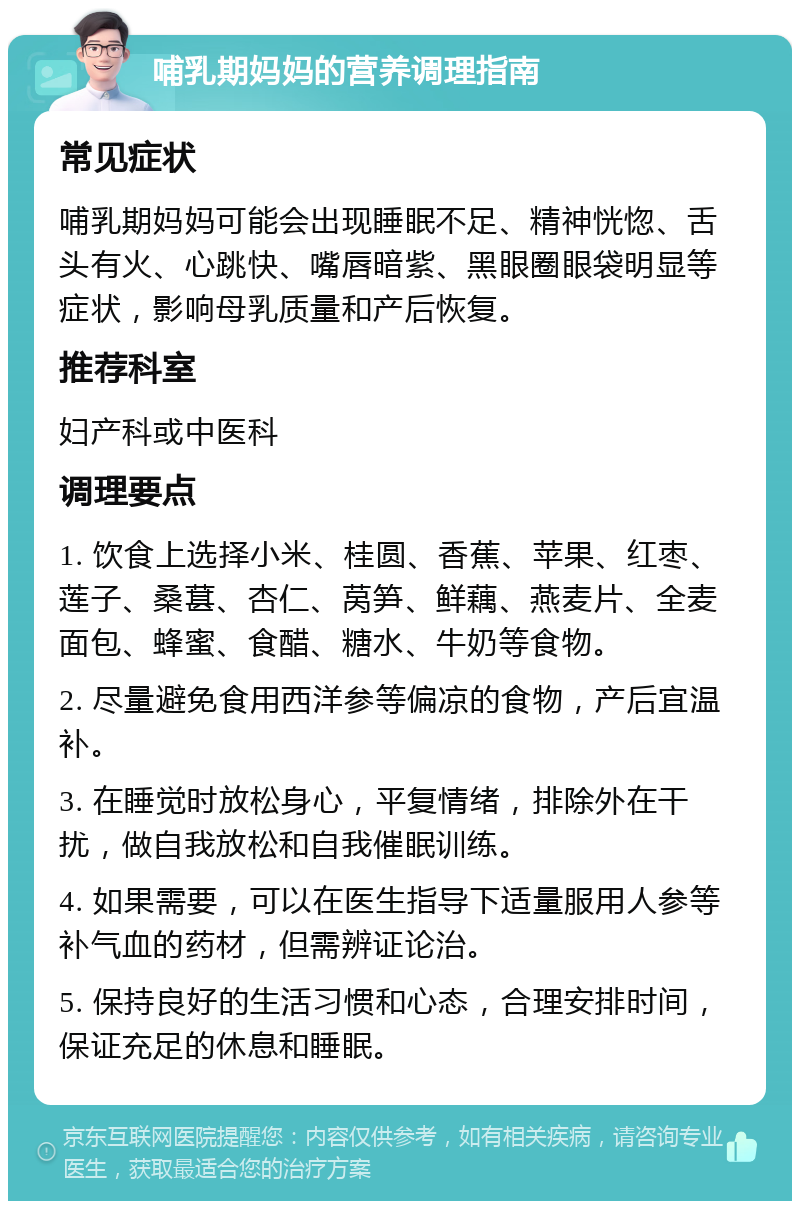 哺乳期妈妈的营养调理指南 常见症状 哺乳期妈妈可能会出现睡眠不足、精神恍惚、舌头有火、心跳快、嘴唇暗紫、黑眼圈眼袋明显等症状，影响母乳质量和产后恢复。 推荐科室 妇产科或中医科 调理要点 1. 饮食上选择小米、桂圆、香蕉、苹果、红枣、莲子、桑葚、杏仁、莴笋、鲜藕、燕麦片、全麦面包、蜂蜜、食醋、糖水、牛奶等食物。 2. 尽量避免食用西洋参等偏凉的食物，产后宜温补。 3. 在睡觉时放松身心，平复情绪，排除外在干扰，做自我放松和自我催眠训练。 4. 如果需要，可以在医生指导下适量服用人参等补气血的药材，但需辨证论治。 5. 保持良好的生活习惯和心态，合理安排时间，保证充足的休息和睡眠。