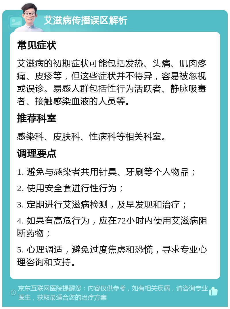 艾滋病传播误区解析 常见症状 艾滋病的初期症状可能包括发热、头痛、肌肉疼痛、皮疹等，但这些症状并不特异，容易被忽视或误诊。易感人群包括性行为活跃者、静脉吸毒者、接触感染血液的人员等。 推荐科室 感染科、皮肤科、性病科等相关科室。 调理要点 1. 避免与感染者共用针具、牙刷等个人物品； 2. 使用安全套进行性行为； 3. 定期进行艾滋病检测，及早发现和治疗； 4. 如果有高危行为，应在72小时内使用艾滋病阻断药物； 5. 心理调适，避免过度焦虑和恐慌，寻求专业心理咨询和支持。