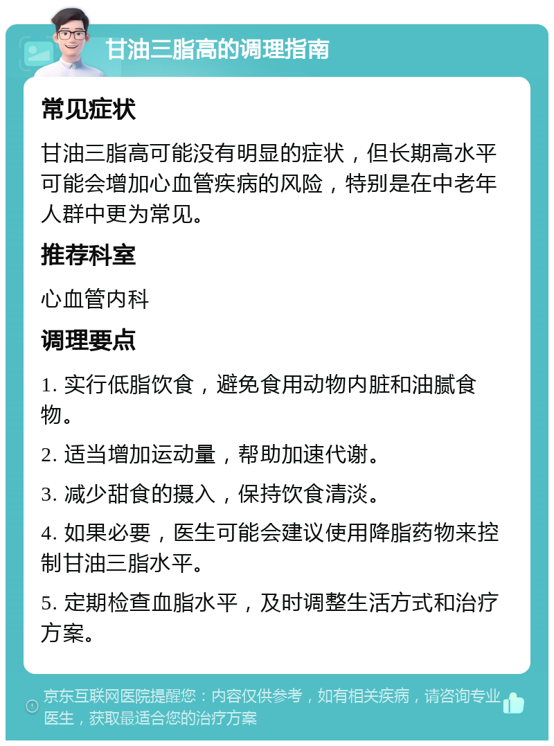 甘油三脂高的调理指南 常见症状 甘油三脂高可能没有明显的症状，但长期高水平可能会增加心血管疾病的风险，特别是在中老年人群中更为常见。 推荐科室 心血管内科 调理要点 1. 实行低脂饮食，避免食用动物内脏和油腻食物。 2. 适当增加运动量，帮助加速代谢。 3. 减少甜食的摄入，保持饮食清淡。 4. 如果必要，医生可能会建议使用降脂药物来控制甘油三脂水平。 5. 定期检查血脂水平，及时调整生活方式和治疗方案。