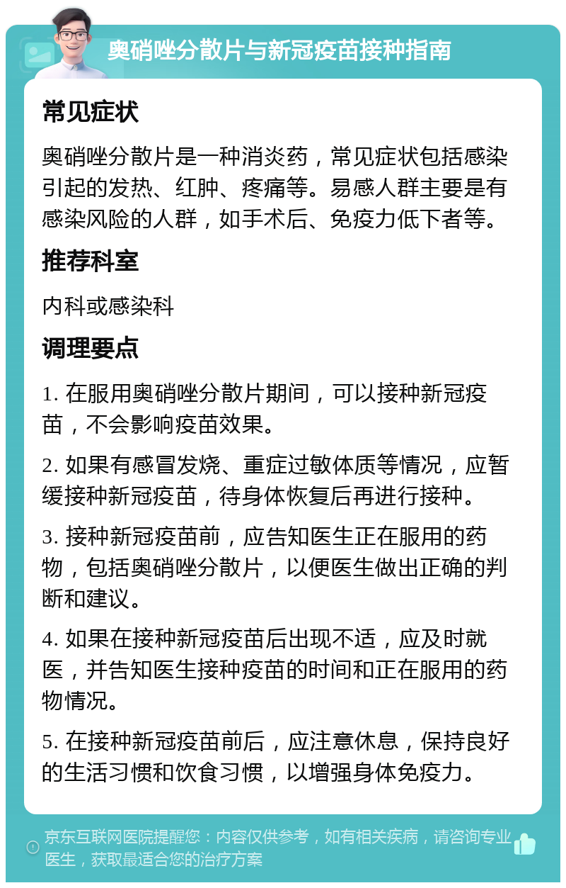 奥硝唑分散片与新冠疫苗接种指南 常见症状 奥硝唑分散片是一种消炎药，常见症状包括感染引起的发热、红肿、疼痛等。易感人群主要是有感染风险的人群，如手术后、免疫力低下者等。 推荐科室 内科或感染科 调理要点 1. 在服用奥硝唑分散片期间，可以接种新冠疫苗，不会影响疫苗效果。 2. 如果有感冒发烧、重症过敏体质等情况，应暂缓接种新冠疫苗，待身体恢复后再进行接种。 3. 接种新冠疫苗前，应告知医生正在服用的药物，包括奥硝唑分散片，以便医生做出正确的判断和建议。 4. 如果在接种新冠疫苗后出现不适，应及时就医，并告知医生接种疫苗的时间和正在服用的药物情况。 5. 在接种新冠疫苗前后，应注意休息，保持良好的生活习惯和饮食习惯，以增强身体免疫力。