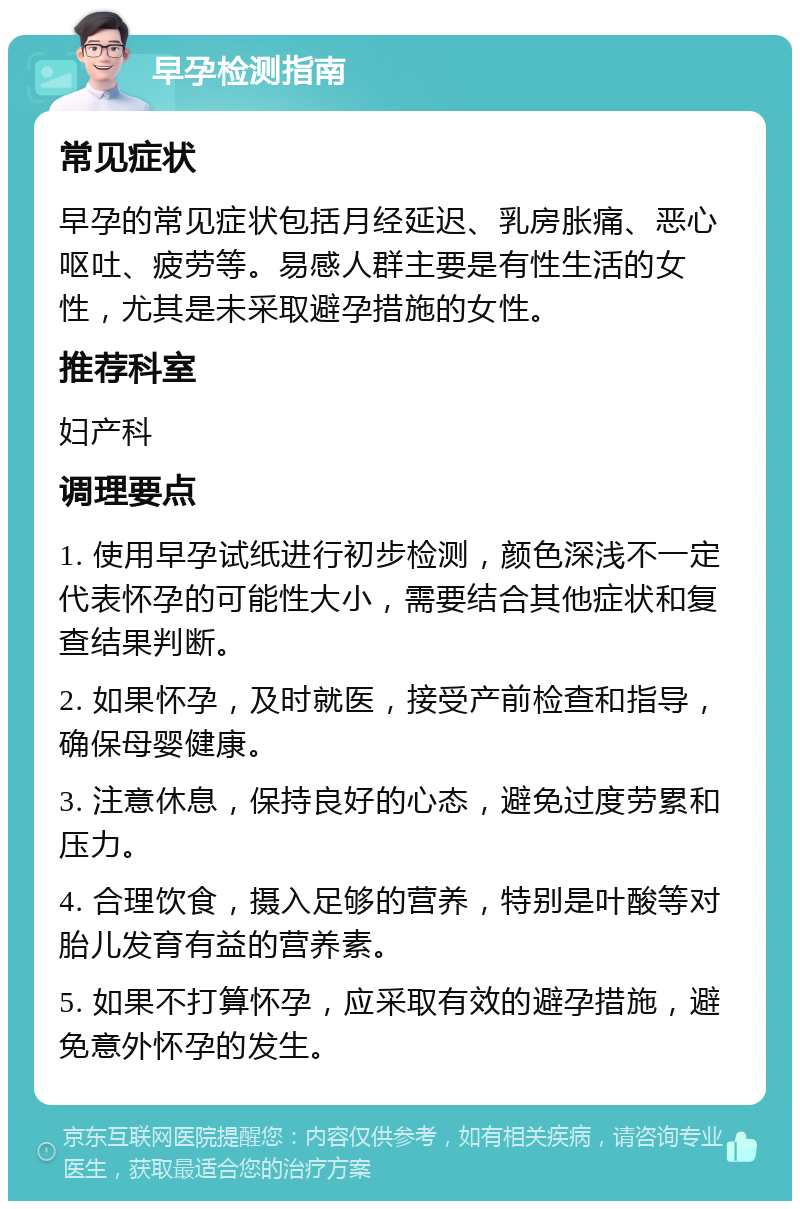 早孕检测指南 常见症状 早孕的常见症状包括月经延迟、乳房胀痛、恶心呕吐、疲劳等。易感人群主要是有性生活的女性，尤其是未采取避孕措施的女性。 推荐科室 妇产科 调理要点 1. 使用早孕试纸进行初步检测，颜色深浅不一定代表怀孕的可能性大小，需要结合其他症状和复查结果判断。 2. 如果怀孕，及时就医，接受产前检查和指导，确保母婴健康。 3. 注意休息，保持良好的心态，避免过度劳累和压力。 4. 合理饮食，摄入足够的营养，特别是叶酸等对胎儿发育有益的营养素。 5. 如果不打算怀孕，应采取有效的避孕措施，避免意外怀孕的发生。