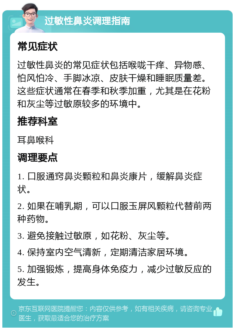 过敏性鼻炎调理指南 常见症状 过敏性鼻炎的常见症状包括喉咙干痒、异物感、怕风怕冷、手脚冰凉、皮肤干燥和睡眠质量差。这些症状通常在春季和秋季加重，尤其是在花粉和灰尘等过敏原较多的环境中。 推荐科室 耳鼻喉科 调理要点 1. 口服通窍鼻炎颗粒和鼻炎康片，缓解鼻炎症状。 2. 如果在哺乳期，可以口服玉屏风颗粒代替前两种药物。 3. 避免接触过敏原，如花粉、灰尘等。 4. 保持室内空气清新，定期清洁家居环境。 5. 加强锻炼，提高身体免疫力，减少过敏反应的发生。