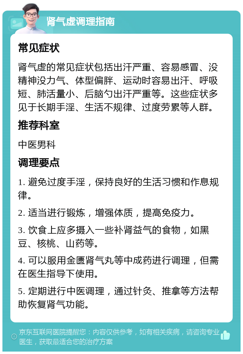 肾气虚调理指南 常见症状 肾气虚的常见症状包括出汗严重、容易感冒、没精神没力气、体型偏胖、运动时容易出汗、呼吸短、肺活量小、后脑勺出汗严重等。这些症状多见于长期手淫、生活不规律、过度劳累等人群。 推荐科室 中医男科 调理要点 1. 避免过度手淫，保持良好的生活习惯和作息规律。 2. 适当进行锻炼，增强体质，提高免疫力。 3. 饮食上应多摄入一些补肾益气的食物，如黑豆、核桃、山药等。 4. 可以服用金匮肾气丸等中成药进行调理，但需在医生指导下使用。 5. 定期进行中医调理，通过针灸、推拿等方法帮助恢复肾气功能。