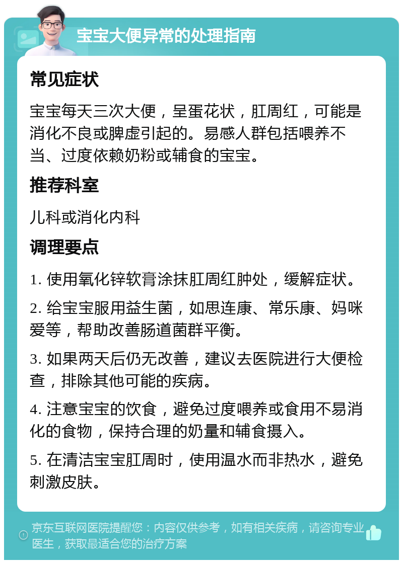 宝宝大便异常的处理指南 常见症状 宝宝每天三次大便，呈蛋花状，肛周红，可能是消化不良或脾虚引起的。易感人群包括喂养不当、过度依赖奶粉或辅食的宝宝。 推荐科室 儿科或消化内科 调理要点 1. 使用氧化锌软膏涂抹肛周红肿处，缓解症状。 2. 给宝宝服用益生菌，如思连康、常乐康、妈咪爱等，帮助改善肠道菌群平衡。 3. 如果两天后仍无改善，建议去医院进行大便检查，排除其他可能的疾病。 4. 注意宝宝的饮食，避免过度喂养或食用不易消化的食物，保持合理的奶量和辅食摄入。 5. 在清洁宝宝肛周时，使用温水而非热水，避免刺激皮肤。