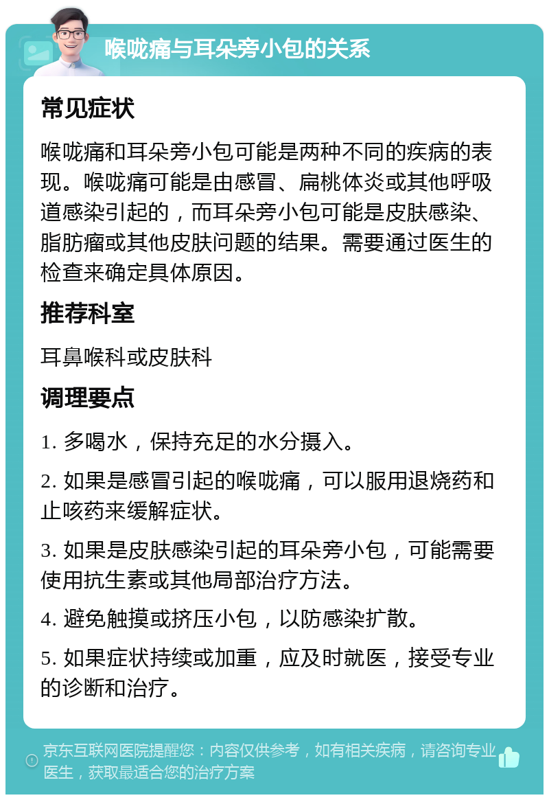 喉咙痛与耳朵旁小包的关系 常见症状 喉咙痛和耳朵旁小包可能是两种不同的疾病的表现。喉咙痛可能是由感冒、扁桃体炎或其他呼吸道感染引起的，而耳朵旁小包可能是皮肤感染、脂肪瘤或其他皮肤问题的结果。需要通过医生的检查来确定具体原因。 推荐科室 耳鼻喉科或皮肤科 调理要点 1. 多喝水，保持充足的水分摄入。 2. 如果是感冒引起的喉咙痛，可以服用退烧药和止咳药来缓解症状。 3. 如果是皮肤感染引起的耳朵旁小包，可能需要使用抗生素或其他局部治疗方法。 4. 避免触摸或挤压小包，以防感染扩散。 5. 如果症状持续或加重，应及时就医，接受专业的诊断和治疗。