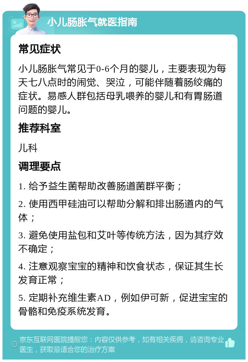 小儿肠胀气就医指南 常见症状 小儿肠胀气常见于0-6个月的婴儿，主要表现为每天七八点时的闹觉、哭泣，可能伴随着肠绞痛的症状。易感人群包括母乳喂养的婴儿和有胃肠道问题的婴儿。 推荐科室 儿科 调理要点 1. 给予益生菌帮助改善肠道菌群平衡； 2. 使用西甲硅油可以帮助分解和排出肠道内的气体； 3. 避免使用盐包和艾叶等传统方法，因为其疗效不确定； 4. 注意观察宝宝的精神和饮食状态，保证其生长发育正常； 5. 定期补充维生素AD，例如伊可新，促进宝宝的骨骼和免疫系统发育。