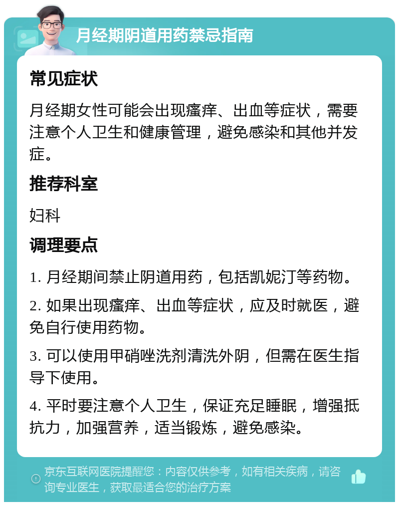 月经期阴道用药禁忌指南 常见症状 月经期女性可能会出现瘙痒、出血等症状，需要注意个人卫生和健康管理，避免感染和其他并发症。 推荐科室 妇科 调理要点 1. 月经期间禁止阴道用药，包括凯妮汀等药物。 2. 如果出现瘙痒、出血等症状，应及时就医，避免自行使用药物。 3. 可以使用甲硝唑洗剂清洗外阴，但需在医生指导下使用。 4. 平时要注意个人卫生，保证充足睡眠，增强抵抗力，加强营养，适当锻炼，避免感染。