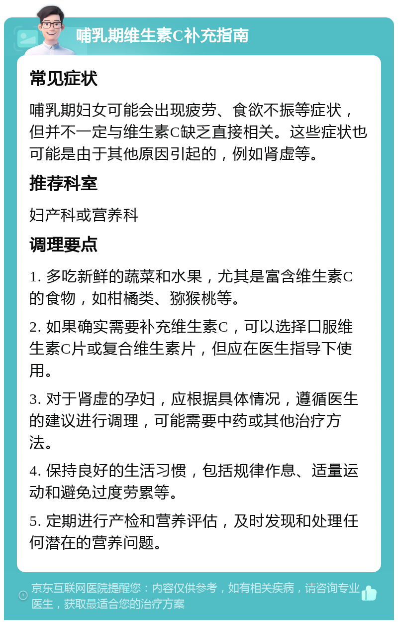 哺乳期维生素C补充指南 常见症状 哺乳期妇女可能会出现疲劳、食欲不振等症状，但并不一定与维生素C缺乏直接相关。这些症状也可能是由于其他原因引起的，例如肾虚等。 推荐科室 妇产科或营养科 调理要点 1. 多吃新鲜的蔬菜和水果，尤其是富含维生素C的食物，如柑橘类、猕猴桃等。 2. 如果确实需要补充维生素C，可以选择口服维生素C片或复合维生素片，但应在医生指导下使用。 3. 对于肾虚的孕妇，应根据具体情况，遵循医生的建议进行调理，可能需要中药或其他治疗方法。 4. 保持良好的生活习惯，包括规律作息、适量运动和避免过度劳累等。 5. 定期进行产检和营养评估，及时发现和处理任何潜在的营养问题。