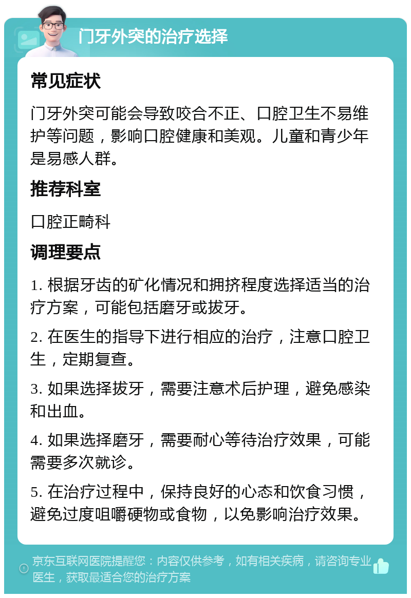 门牙外突的治疗选择 常见症状 门牙外突可能会导致咬合不正、口腔卫生不易维护等问题，影响口腔健康和美观。儿童和青少年是易感人群。 推荐科室 口腔正畸科 调理要点 1. 根据牙齿的矿化情况和拥挤程度选择适当的治疗方案，可能包括磨牙或拔牙。 2. 在医生的指导下进行相应的治疗，注意口腔卫生，定期复查。 3. 如果选择拔牙，需要注意术后护理，避免感染和出血。 4. 如果选择磨牙，需要耐心等待治疗效果，可能需要多次就诊。 5. 在治疗过程中，保持良好的心态和饮食习惯，避免过度咀嚼硬物或食物，以免影响治疗效果。