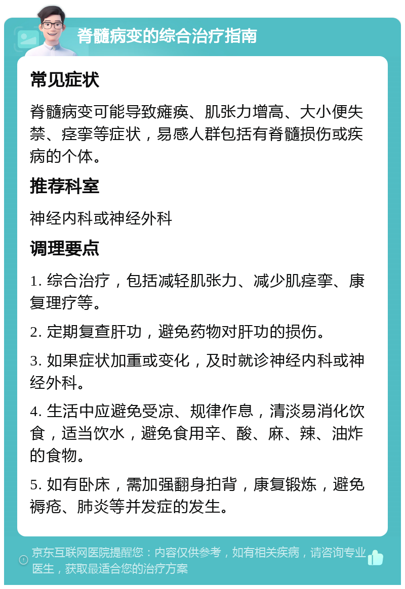 脊髓病变的综合治疗指南 常见症状 脊髓病变可能导致瘫痪、肌张力增高、大小便失禁、痉挛等症状，易感人群包括有脊髓损伤或疾病的个体。 推荐科室 神经内科或神经外科 调理要点 1. 综合治疗，包括减轻肌张力、减少肌痉挛、康复理疗等。 2. 定期复查肝功，避免药物对肝功的损伤。 3. 如果症状加重或变化，及时就诊神经内科或神经外科。 4. 生活中应避免受凉、规律作息，清淡易消化饮食，适当饮水，避免食用辛、酸、麻、辣、油炸的食物。 5. 如有卧床，需加强翻身拍背，康复锻炼，避免褥疮、肺炎等并发症的发生。