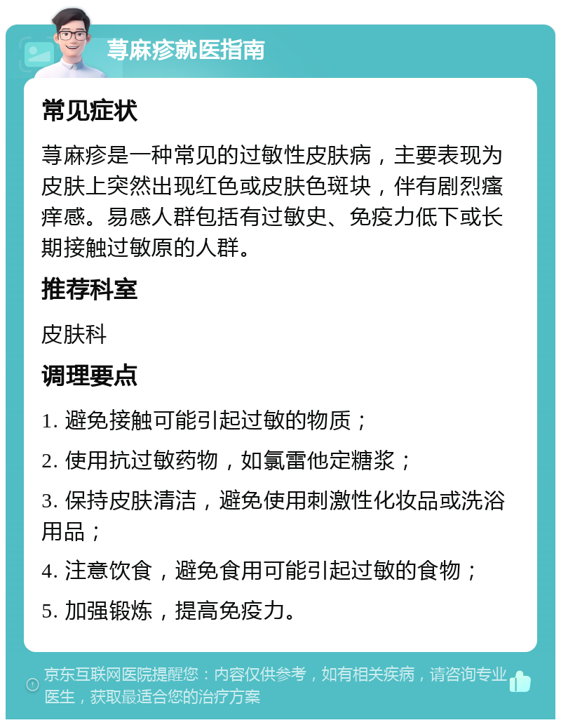 荨麻疹就医指南 常见症状 荨麻疹是一种常见的过敏性皮肤病，主要表现为皮肤上突然出现红色或皮肤色斑块，伴有剧烈瘙痒感。易感人群包括有过敏史、免疫力低下或长期接触过敏原的人群。 推荐科室 皮肤科 调理要点 1. 避免接触可能引起过敏的物质； 2. 使用抗过敏药物，如氯雷他定糖浆； 3. 保持皮肤清洁，避免使用刺激性化妆品或洗浴用品； 4. 注意饮食，避免食用可能引起过敏的食物； 5. 加强锻炼，提高免疫力。