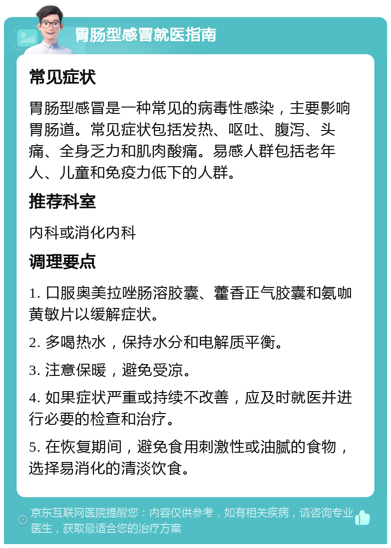 胃肠型感冒就医指南 常见症状 胃肠型感冒是一种常见的病毒性感染，主要影响胃肠道。常见症状包括发热、呕吐、腹泻、头痛、全身乏力和肌肉酸痛。易感人群包括老年人、儿童和免疫力低下的人群。 推荐科室 内科或消化内科 调理要点 1. 口服奥美拉唑肠溶胶囊、藿香正气胶囊和氨咖黄敏片以缓解症状。 2. 多喝热水，保持水分和电解质平衡。 3. 注意保暖，避免受凉。 4. 如果症状严重或持续不改善，应及时就医并进行必要的检查和治疗。 5. 在恢复期间，避免食用刺激性或油腻的食物，选择易消化的清淡饮食。