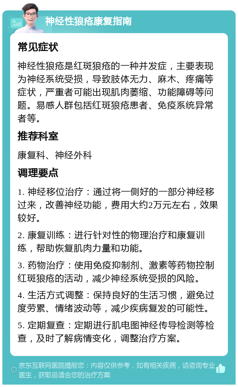 神经性狼疮康复指南 常见症状 神经性狼疮是红斑狼疮的一种并发症，主要表现为神经系统受损，导致肢体无力、麻木、疼痛等症状，严重者可能出现肌肉萎缩、功能障碍等问题。易感人群包括红斑狼疮患者、免疫系统异常者等。 推荐科室 康复科、神经外科 调理要点 1. 神经移位治疗：通过将一侧好的一部分神经移过来，改善神经功能，费用大约2万元左右，效果较好。 2. 康复训练：进行针对性的物理治疗和康复训练，帮助恢复肌肉力量和功能。 3. 药物治疗：使用免疫抑制剂、激素等药物控制红斑狼疮的活动，减少神经系统受损的风险。 4. 生活方式调整：保持良好的生活习惯，避免过度劳累、情绪波动等，减少疾病复发的可能性。 5. 定期复查：定期进行肌电图神经传导检测等检查，及时了解病情变化，调整治疗方案。