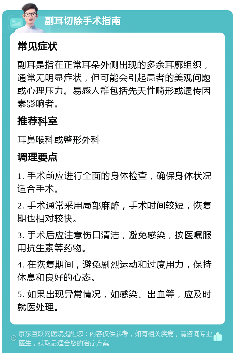 副耳切除手术指南 常见症状 副耳是指在正常耳朵外侧出现的多余耳廓组织，通常无明显症状，但可能会引起患者的美观问题或心理压力。易感人群包括先天性畸形或遗传因素影响者。 推荐科室 耳鼻喉科或整形外科 调理要点 1. 手术前应进行全面的身体检查，确保身体状况适合手术。 2. 手术通常采用局部麻醉，手术时间较短，恢复期也相对较快。 3. 手术后应注意伤口清洁，避免感染，按医嘱服用抗生素等药物。 4. 在恢复期间，避免剧烈运动和过度用力，保持休息和良好的心态。 5. 如果出现异常情况，如感染、出血等，应及时就医处理。