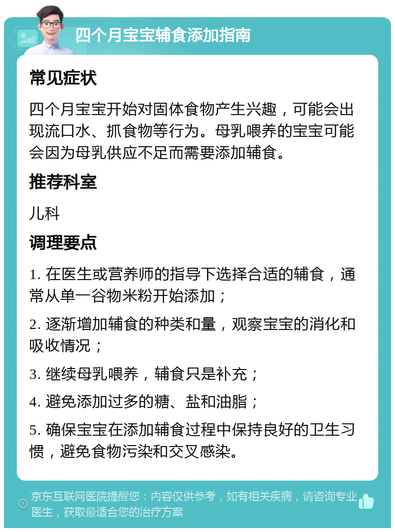 四个月宝宝辅食添加指南 常见症状 四个月宝宝开始对固体食物产生兴趣，可能会出现流口水、抓食物等行为。母乳喂养的宝宝可能会因为母乳供应不足而需要添加辅食。 推荐科室 儿科 调理要点 1. 在医生或营养师的指导下选择合适的辅食，通常从单一谷物米粉开始添加； 2. 逐渐增加辅食的种类和量，观察宝宝的消化和吸收情况； 3. 继续母乳喂养，辅食只是补充； 4. 避免添加过多的糖、盐和油脂； 5. 确保宝宝在添加辅食过程中保持良好的卫生习惯，避免食物污染和交叉感染。