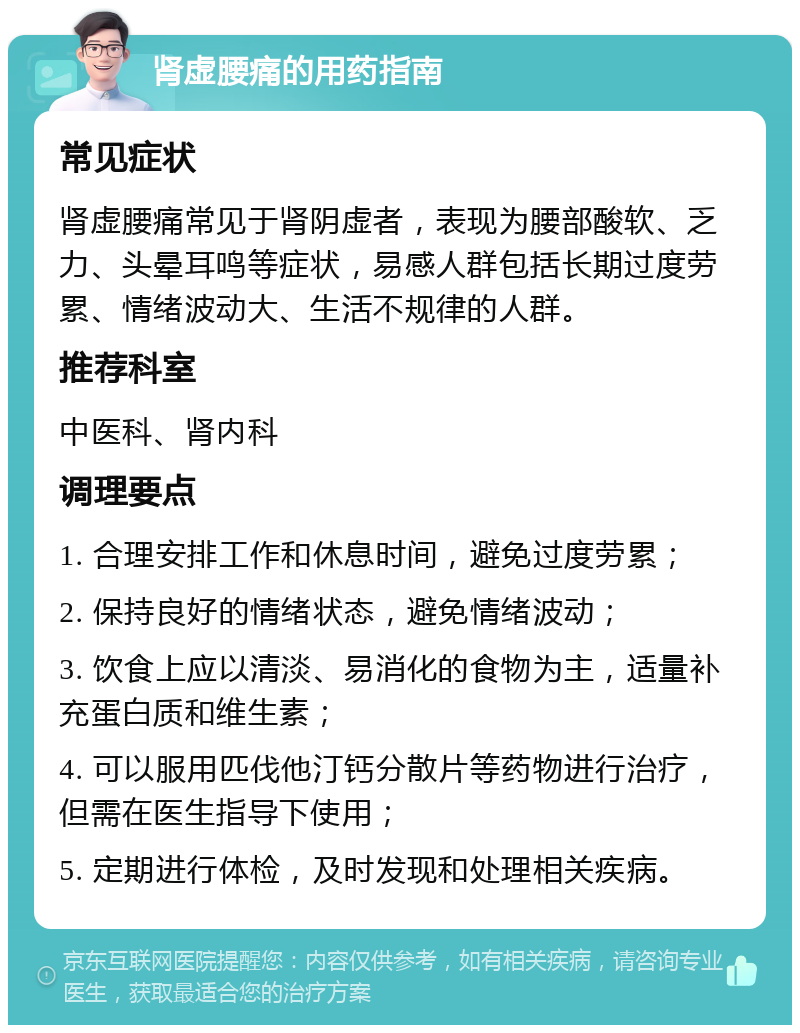 肾虚腰痛的用药指南 常见症状 肾虚腰痛常见于肾阴虚者，表现为腰部酸软、乏力、头晕耳鸣等症状，易感人群包括长期过度劳累、情绪波动大、生活不规律的人群。 推荐科室 中医科、肾内科 调理要点 1. 合理安排工作和休息时间，避免过度劳累； 2. 保持良好的情绪状态，避免情绪波动； 3. 饮食上应以清淡、易消化的食物为主，适量补充蛋白质和维生素； 4. 可以服用匹伐他汀钙分散片等药物进行治疗，但需在医生指导下使用； 5. 定期进行体检，及时发现和处理相关疾病。