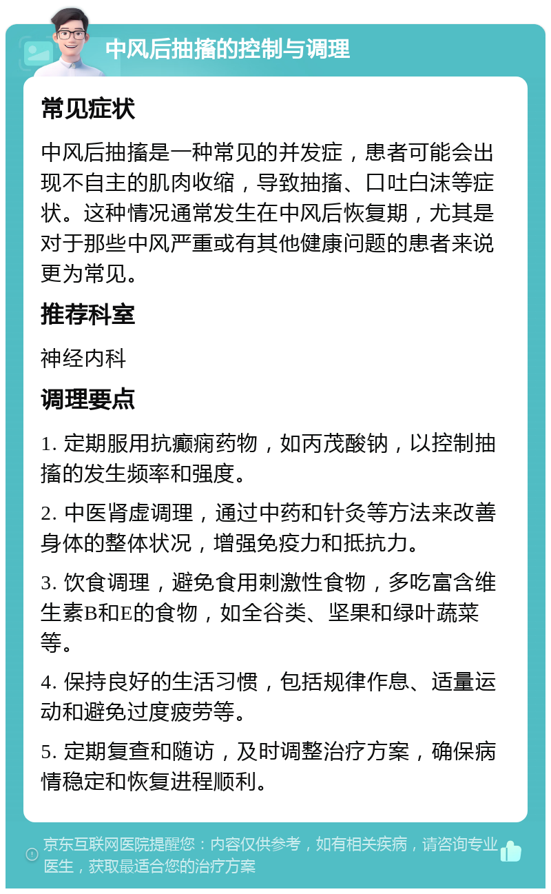 中风后抽搐的控制与调理 常见症状 中风后抽搐是一种常见的并发症，患者可能会出现不自主的肌肉收缩，导致抽搐、口吐白沫等症状。这种情况通常发生在中风后恢复期，尤其是对于那些中风严重或有其他健康问题的患者来说更为常见。 推荐科室 神经内科 调理要点 1. 定期服用抗癫痫药物，如丙茂酸钠，以控制抽搐的发生频率和强度。 2. 中医肾虚调理，通过中药和针灸等方法来改善身体的整体状况，增强免疫力和抵抗力。 3. 饮食调理，避免食用刺激性食物，多吃富含维生素B和E的食物，如全谷类、坚果和绿叶蔬菜等。 4. 保持良好的生活习惯，包括规律作息、适量运动和避免过度疲劳等。 5. 定期复查和随访，及时调整治疗方案，确保病情稳定和恢复进程顺利。