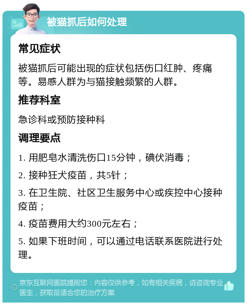 被猫抓后如何处理 常见症状 被猫抓后可能出现的症状包括伤口红肿、疼痛等。易感人群为与猫接触频繁的人群。 推荐科室 急诊科或预防接种科 调理要点 1. 用肥皂水清洗伤口15分钟，碘伏消毒； 2. 接种狂犬疫苗，共5针； 3. 在卫生院、社区卫生服务中心或疾控中心接种疫苗； 4. 疫苗费用大约300元左右； 5. 如果下班时间，可以通过电话联系医院进行处理。