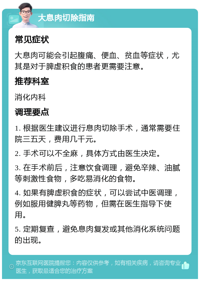 大息肉切除指南 常见症状 大息肉可能会引起腹痛、便血、贫血等症状，尤其是对于脾虚积食的患者更需要注意。 推荐科室 消化内科 调理要点 1. 根据医生建议进行息肉切除手术，通常需要住院三五天，费用几千元。 2. 手术可以不全麻，具体方式由医生决定。 3. 在手术前后，注意饮食调理，避免辛辣、油腻等刺激性食物，多吃易消化的食物。 4. 如果有脾虚积食的症状，可以尝试中医调理，例如服用健脾丸等药物，但需在医生指导下使用。 5. 定期复查，避免息肉复发或其他消化系统问题的出现。