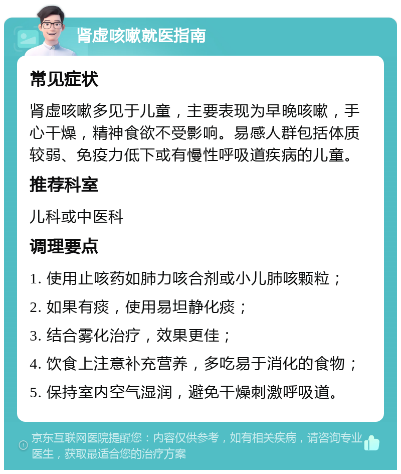 肾虚咳嗽就医指南 常见症状 肾虚咳嗽多见于儿童，主要表现为早晚咳嗽，手心干燥，精神食欲不受影响。易感人群包括体质较弱、免疫力低下或有慢性呼吸道疾病的儿童。 推荐科室 儿科或中医科 调理要点 1. 使用止咳药如肺力咳合剂或小儿肺咳颗粒； 2. 如果有痰，使用易坦静化痰； 3. 结合雾化治疗，效果更佳； 4. 饮食上注意补充营养，多吃易于消化的食物； 5. 保持室内空气湿润，避免干燥刺激呼吸道。