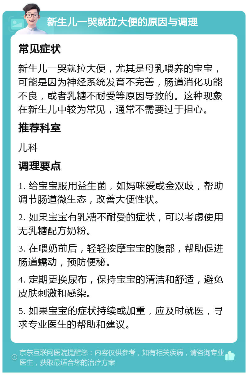 新生儿一哭就拉大便的原因与调理 常见症状 新生儿一哭就拉大便，尤其是母乳喂养的宝宝，可能是因为神经系统发育不完善，肠道消化功能不良，或者乳糖不耐受等原因导致的。这种现象在新生儿中较为常见，通常不需要过于担心。 推荐科室 儿科 调理要点 1. 给宝宝服用益生菌，如妈咪爱或金双歧，帮助调节肠道微生态，改善大便性状。 2. 如果宝宝有乳糖不耐受的症状，可以考虑使用无乳糖配方奶粉。 3. 在喂奶前后，轻轻按摩宝宝的腹部，帮助促进肠道蠕动，预防便秘。 4. 定期更换尿布，保持宝宝的清洁和舒适，避免皮肤刺激和感染。 5. 如果宝宝的症状持续或加重，应及时就医，寻求专业医生的帮助和建议。