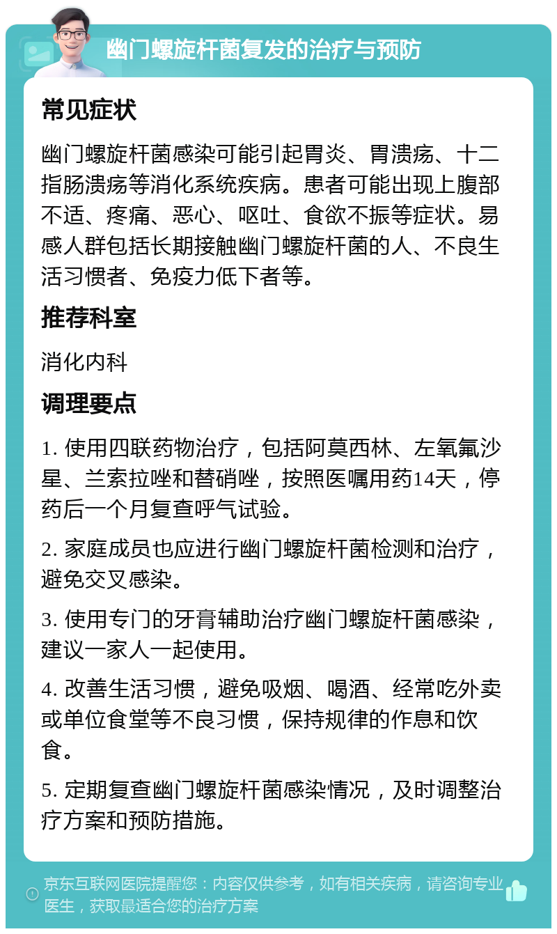 幽门螺旋杆菌复发的治疗与预防 常见症状 幽门螺旋杆菌感染可能引起胃炎、胃溃疡、十二指肠溃疡等消化系统疾病。患者可能出现上腹部不适、疼痛、恶心、呕吐、食欲不振等症状。易感人群包括长期接触幽门螺旋杆菌的人、不良生活习惯者、免疫力低下者等。 推荐科室 消化内科 调理要点 1. 使用四联药物治疗，包括阿莫西林、左氧氟沙星、兰索拉唑和替硝唑，按照医嘱用药14天，停药后一个月复查呼气试验。 2. 家庭成员也应进行幽门螺旋杆菌检测和治疗，避免交叉感染。 3. 使用专门的牙膏辅助治疗幽门螺旋杆菌感染，建议一家人一起使用。 4. 改善生活习惯，避免吸烟、喝酒、经常吃外卖或单位食堂等不良习惯，保持规律的作息和饮食。 5. 定期复查幽门螺旋杆菌感染情况，及时调整治疗方案和预防措施。