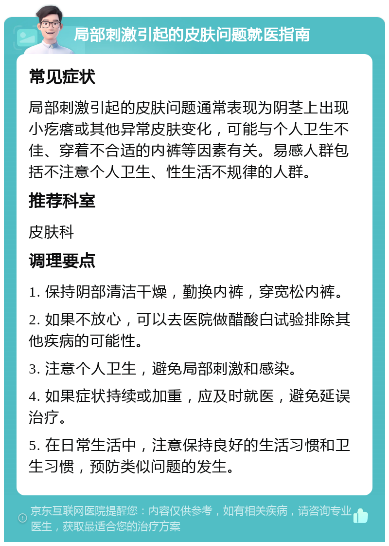 局部刺激引起的皮肤问题就医指南 常见症状 局部刺激引起的皮肤问题通常表现为阴茎上出现小疙瘩或其他异常皮肤变化，可能与个人卫生不佳、穿着不合适的内裤等因素有关。易感人群包括不注意个人卫生、性生活不规律的人群。 推荐科室 皮肤科 调理要点 1. 保持阴部清洁干燥，勤换内裤，穿宽松内裤。 2. 如果不放心，可以去医院做醋酸白试验排除其他疾病的可能性。 3. 注意个人卫生，避免局部刺激和感染。 4. 如果症状持续或加重，应及时就医，避免延误治疗。 5. 在日常生活中，注意保持良好的生活习惯和卫生习惯，预防类似问题的发生。