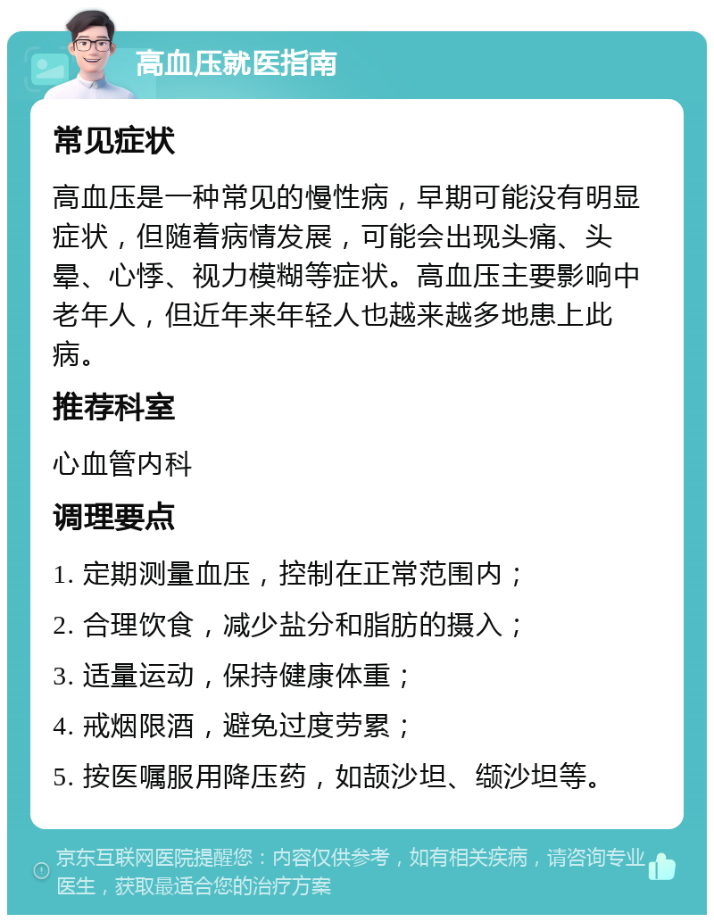 高血压就医指南 常见症状 高血压是一种常见的慢性病，早期可能没有明显症状，但随着病情发展，可能会出现头痛、头晕、心悸、视力模糊等症状。高血压主要影响中老年人，但近年来年轻人也越来越多地患上此病。 推荐科室 心血管内科 调理要点 1. 定期测量血压，控制在正常范围内； 2. 合理饮食，减少盐分和脂肪的摄入； 3. 适量运动，保持健康体重； 4. 戒烟限酒，避免过度劳累； 5. 按医嘱服用降压药，如颉沙坦、缬沙坦等。